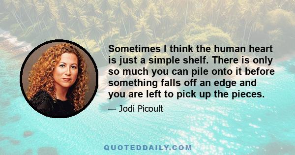 Sometimes I think the human heart is just a simple shelf. There is only so much you can pile onto it before something falls off an edge and you are left to pick up the pieces.