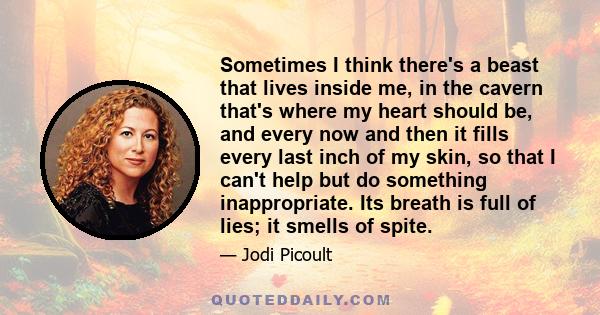 Sometimes I think there's a beast that lives inside me, in the cavern that's where my heart should be, and every now and then it fills every last inch of my skin, so that I can't help but do something inappropriate. Its 