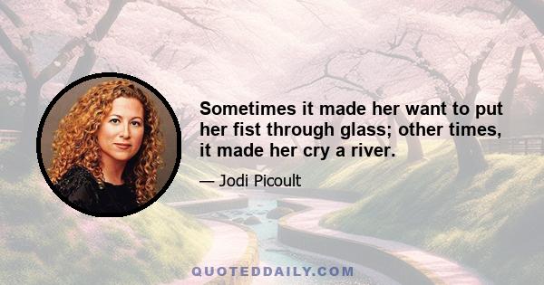 Sometimes it made her want to put her fist through glass; other times, it made her cry a river.