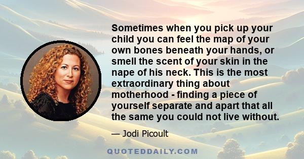 Sometimes when you pick up your child you can feel the map of your own bones beneath your hands, or smell the scent of your skin in the nape of his neck. This is the most extraordinary thing about motherhood - finding a 