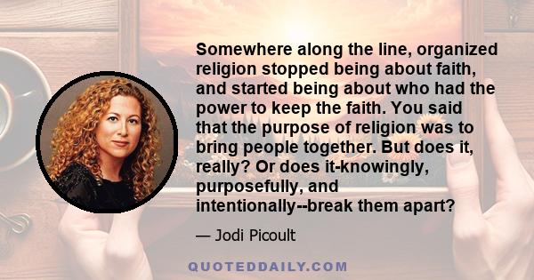 Somewhere along the line, organized religion stopped being about faith, and started being about who had the power to keep the faith. You said that the purpose of religion was to bring people together. But does it,