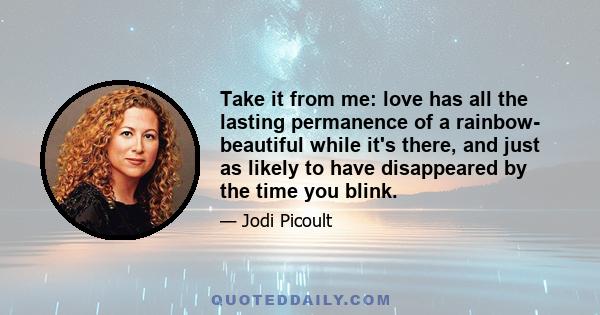 Take it from me: love has all the lasting permanence of a rainbow- beautiful while it's there, and just as likely to have disappeared by the time you blink.