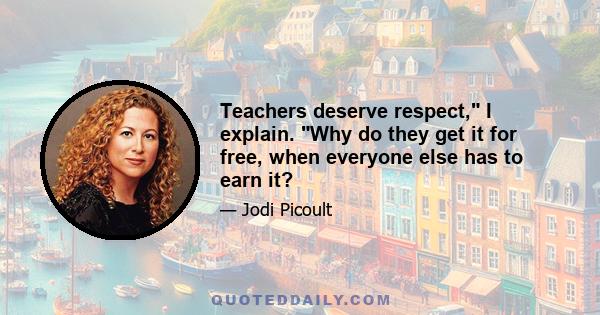 Teachers deserve respect, I explain. Why do they get it for free, when everyone else has to earn it?