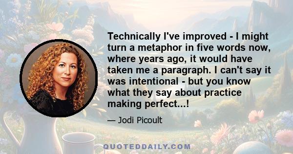 Technically I've improved - I might turn a metaphor in five words now, where years ago, it would have taken me a paragraph. I can't say it was intentional - but you know what they say about practice making perfect...!