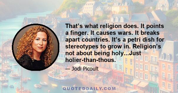 That’s what religion does. It points a finger. It causes wars. It breaks apart countries. It’s a petri dish for stereotypes to grow in. Religion’s not about being holy...Just holier-than-thous.