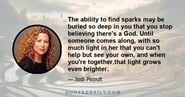 The ability to find sparks may be buried so deep in you that you stop believing there's a God. Until someone comes along, with so much light in her that you can't help but see your own, and when you're together,that