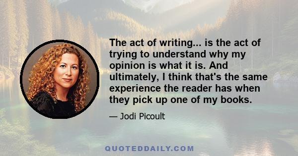 The act of writing... is the act of trying to understand why my opinion is what it is. And ultimately, I think that's the same experience the reader has when they pick up one of my books.