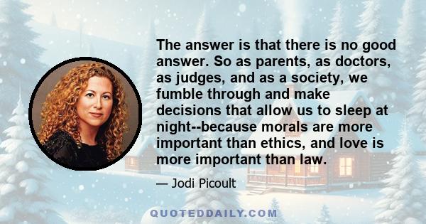 The answer is that there is no good answer. So as parents, as doctors, as judges, and as a society, we fumble through and make decisions that allow us to sleep at night--because morals are more important than ethics,