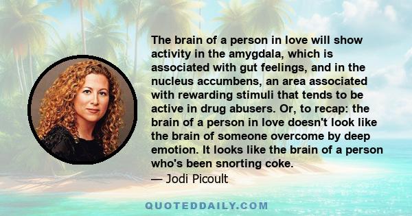 The brain of a person in love will show activity in the amygdala, which is associated with gut feelings, and in the nucleus accumbens, an area associated with rewarding stimuli that tends to be active in drug abusers.