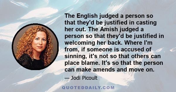 The English judged a person so that they'd be justified in casting her out. The Amish judged a person so that they'd be justified in welcoming her back. Where I'm from, if someone is accused of sinning, it's not so that 