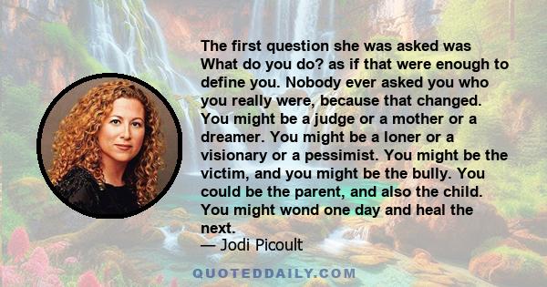 The first question she was asked was What do you do? as if that were enough to define you. Nobody ever asked you who you really were, because that changed. You might be a judge or a mother or a dreamer. You might be a