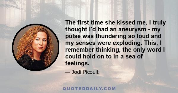 The first time she kissed me, I truly thought I'd had an aneurysm - my pulse was thundering so loud and my senses were exploding. This, I remember thinking, the only word I could hold on to in a sea of feelings.