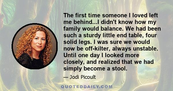 The first time someone I loved left me behind...I didn't know how my family would balance. We had been such a sturdy little end table, four solid legs. I was sure we would now be off-kilter, always unstable. Until one