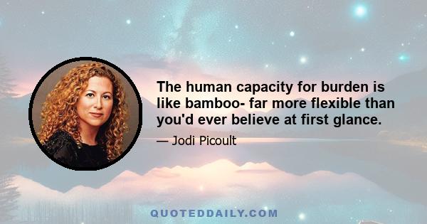 The human capacity for burden is like bamboo- far more flexible than you'd ever believe at first glance.