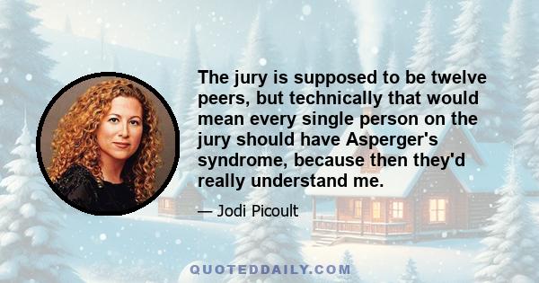 The jury is supposed to be twelve peers, but technically that would mean every single person on the jury should have Asperger's syndrome, because then they'd really understand me.