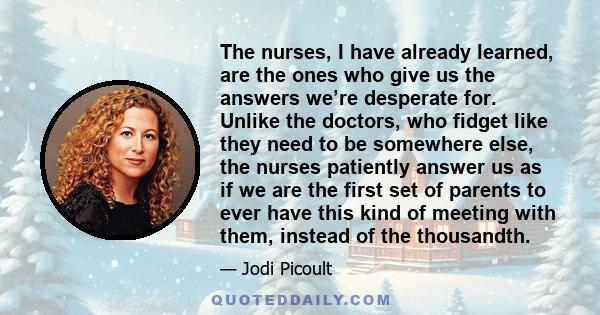 The nurses, I have already learned, are the ones who give us the answers we’re desperate for. Unlike the doctors, who fidget like they need to be somewhere else, the nurses patiently answer us as if we are the first set 