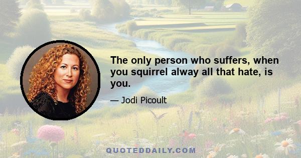 The only person who suffers, when you squirrel alway all that hate, is you.