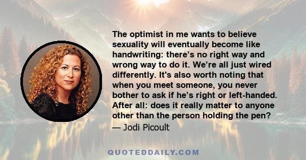 The optimist in me wants to believe sexuality will eventually become like handwriting: there’s no right way and wrong way to do it. We’re all just wired differently. It's also worth noting that when you meet someone,