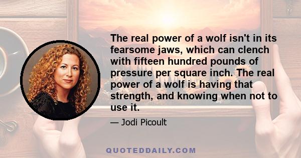 The real power of a wolf isn't in its fearsome jaws, which can clench with fifteen hundred pounds of pressure per square inch. The real power of a wolf is having that strength, and knowing when not to use it.