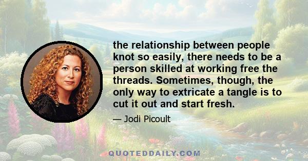 the relationship between people knot so easily, there needs to be a person skilled at working free the threads. Sometimes, though, the only way to extricate a tangle is to cut it out and start fresh.