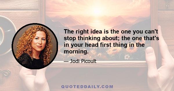 The right idea is the one you can't stop thinking about; the one that's in your head first thing in the morning.