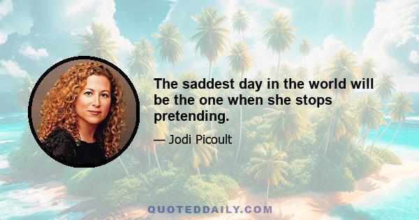 The saddest day in the world will be the one when she stops pretending.