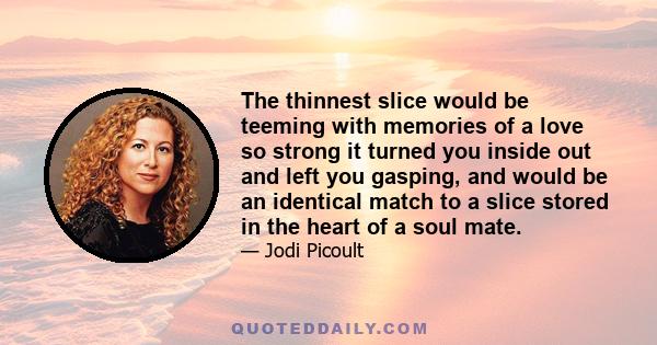 The thinnest slice would be teeming with memories of a love so strong it turned you inside out and left you gasping, and would be an identical match to a slice stored in the heart of a soul mate.