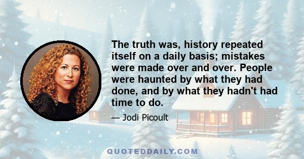 The truth was, history repeated itself on a daily basis; mistakes were made over and over. People were haunted by what they had done, and by what they hadn't had time to do.