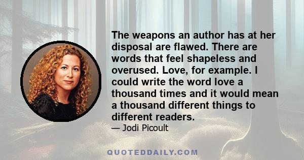 The weapons an author has at her disposal are flawed. There are words that feel shapeless and overused. Love, for example. I could write the word love a thousand times and it would mean a thousand different things to