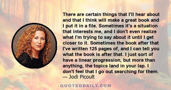 There are certain things that I'll hear about and that I think will make a great book and I put it in a file. Sometimes it's a situation that interests me, and I don't even realize what I'm trying to say about it until