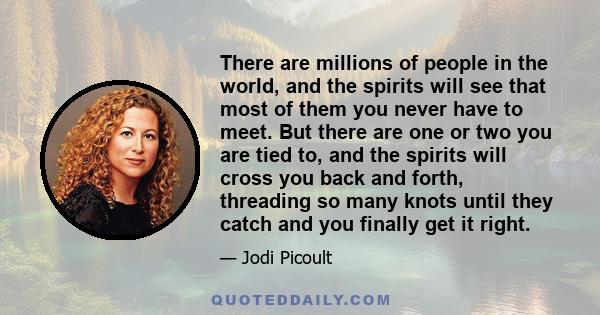 There are millions of people in the world, and the spirits will see that most of them you never have to meet. But there are one or two you are tied to, and the spirits will cross you back and forth, threading so many