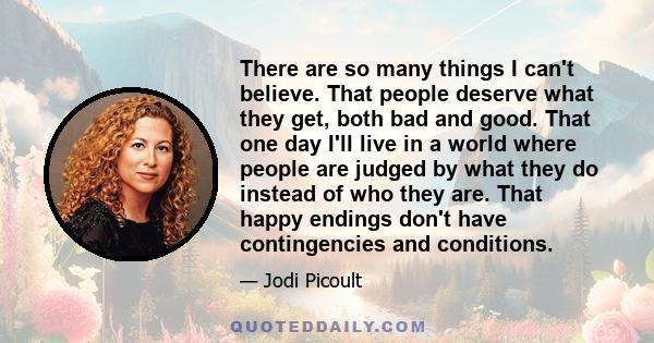 There are so many things I can't believe. That people deserve what they get, both bad and good. That one day I'll live in a world where people are judged by what they do instead of who they are. That happy endings don't 