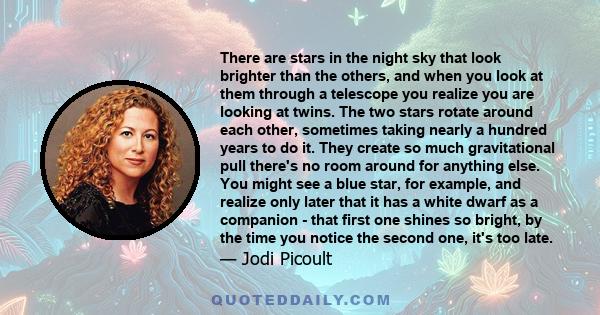 There are stars in the night sky that look brighter than the others, and when you look at them through a telescope you realize you are looking at twins. The two stars rotate around each other, sometimes taking nearly a