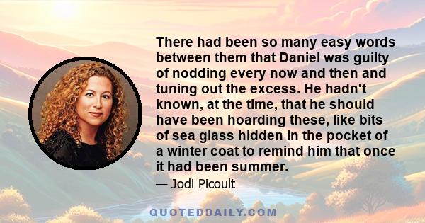 There had been so many easy words between them that Daniel was guilty of nodding every now and then and tuning out the excess. He hadn't known, at the time, that he should have been hoarding these, like bits of sea