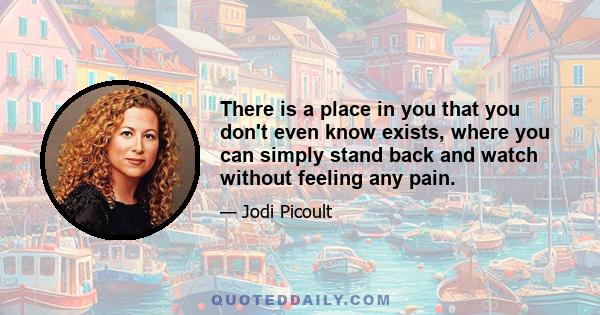 There is a place in you that you don't even know exists, where you can simply stand back and watch without feeling any pain.