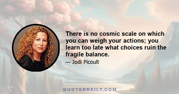 There is no cosmic scale on which you can weigh your actions; you learn too late what choices ruin the fragile balance.