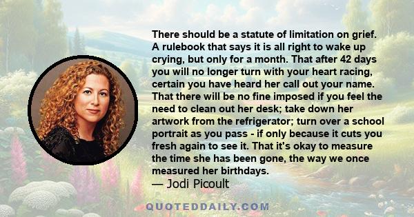 There should be a statute of limitation on grief. A rulebook that says it is all right to wake up crying, but only for a month. That after 42 days you will no longer turn with your heart racing, certain you have heard