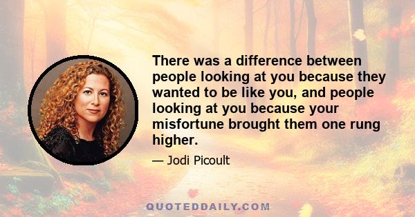 There was a difference between people looking at you because they wanted to be like you, and people looking at you because your misfortune brought them one rung higher.