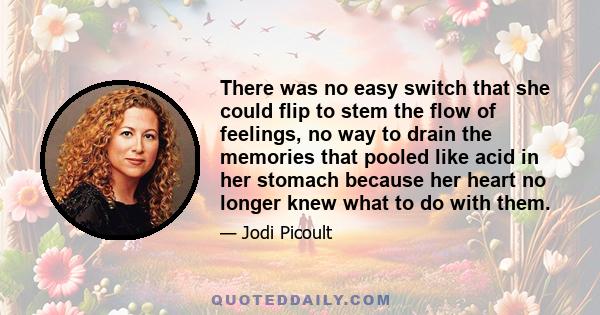 There was no easy switch that she could flip to stem the flow of feelings, no way to drain the memories that pooled like acid in her stomach because her heart no longer knew what to do with them.