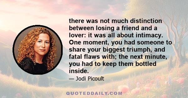 there was not much distinction between losing a friend and a lover: it was all about intimacy. One moment, you had someone to share your biggest triumph, and fatal flaws with; the next minute, you had to keep them