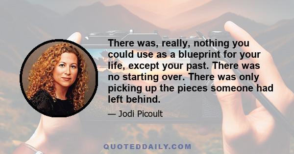 There was, really, nothing you could use as a blueprint for your life, except your past. There was no starting over. There was only picking up the pieces someone had left behind.