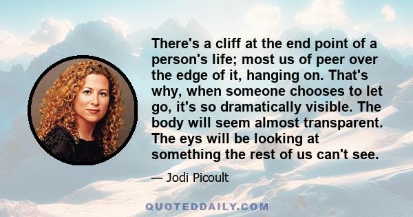 There's a cliff at the end point of a person's life; most us of peer over the edge of it, hanging on. That's why, when someone chooses to let go, it's so dramatically visible. The body will seem almost transparent. The