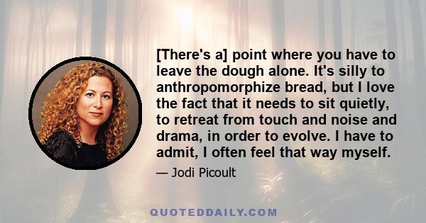 [There's a] point where you have to leave the dough alone. It's silly to anthropomorphize bread, but I love the fact that it needs to sit quietly, to retreat from touch and noise and drama, in order to evolve. I have to 