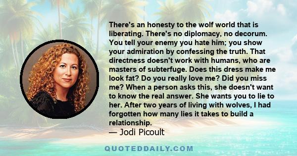 There's an honesty to the wolf world that is liberating. There's no diplomacy, no decorum. You tell your enemy you hate him; you show your admiration by confessing the truth. That directness doesn't work with humans,