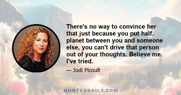 There's no way to convince her that just because you put half. planet between you and someone else, you can't drive that person out of your thoughts. Believe me. I've tried.