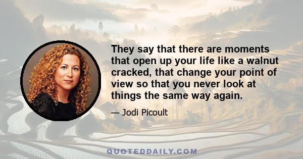 They say that there are moments that open up your life like a walnut cracked, that change your point of view so that you never look at things the same way again.