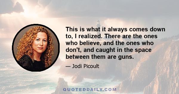 This is what it always comes down to, I realized. There are the ones who believe, and the ones who don't, and caught in the space between them are guns.