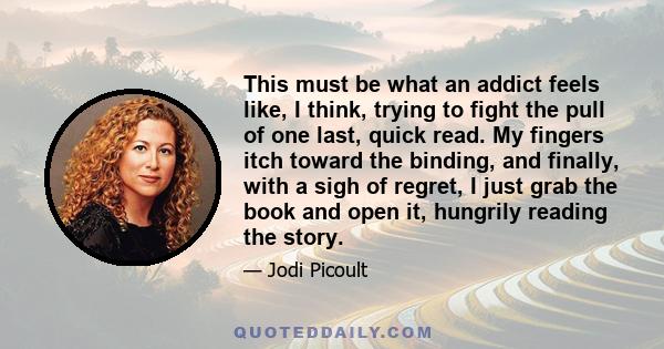 This must be what an addict feels like, I think, trying to fight the pull of one last, quick read. My fingers itch toward the binding, and finally, with a sigh of regret, I just grab the book and open it, hungrily