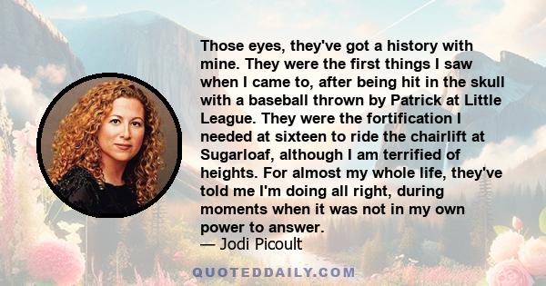 Those eyes, they've got a history with mine. They were the first things I saw when I came to, after being hit in the skull with a baseball thrown by Patrick at Little League. They were the fortification I needed at