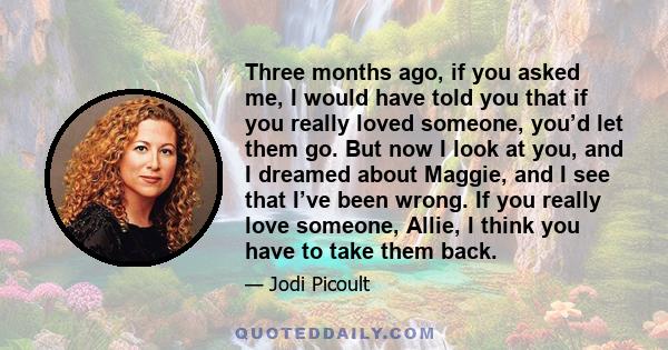 Three months ago, if you asked me, I would have told you that if you really loved someone, you’d let them go. But now I look at you, and I dreamed about Maggie, and I see that I’ve been wrong. If you really love